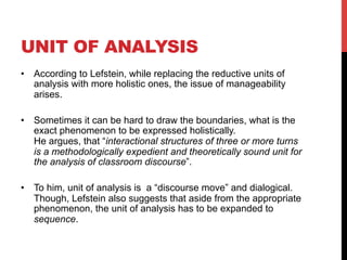UNIT OF ANALYSIS
•  According to Lefstein, while replacing the reductive units of
analysis with more holistic ones, the issue of manageability
arises.
•  Sometimes it can be hard to draw the boundaries, what is the
exact phenomenon to be expressed holistically.
He argues, that “interactional structures of three or more turns
is a methodologically expedient and theoretically sound unit for
the analysis of classroom discourse”.
•  To him, unit of analysis is a “discourse move” and dialogical.
Though, Lefstein also suggests that aside from the appropriate
phenomenon, the unit of analysis has to be expanded to
sequence.
 