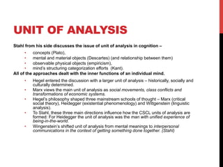 UNIT OF ANALYSIS
Stahl from his side discusses the issue of unit of analysis in cognition –
•  concepts (Plato),
•  mental and material objects (Descartes) (and relationship between them)
•  observable physical objects (empiricism),
•  mind’s structuring categorization efforts (Kant).
All of the approaches dealt with the inner functions of an individual mind.
•  Hegel entered the discussion with a larger unit of analysis – historically, socially and
culturally determined.
•  Marx views the main unit of analysis as social movements, class conflicts and
transformations of economic systems.
•  Hegel’s philosophy shaped three mainstream schools of thought – Marx (critical
social theory), Heidegger (existential phenomenology) and Wittgenstein (linguistic
analysis).
•  To Stahl, these three main directions influence how the CSCL units of analysis are
formed: For Heidegger the unit of analysis was the man with unified experience of
being-in-the-world.
•  Wingenstein’s shifted unit of analysis from mental meanings to interpersonal
communications in the context of getting something done together. (Stahl)
 