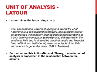 UNIT OF ANALYSIS -
LATOUR
•  Latour thinks the issue brings us to
•  what phenomenon is worth studying and ‘worth’ for what.
According to a sociocultural framework, this question cannot
be addressed within purely methodological considerations as
it both involves conceptual (paradigmatic) debates within the
academic field and is shaped by practical needs and financial
(and political and institutional) pressure outside of the field
and science in general (Latour, 1987 in Matusov).
•  For Latour and his Action-Network Theory, the main unit of
analysis is embedded in the relationship between the
actions.
 