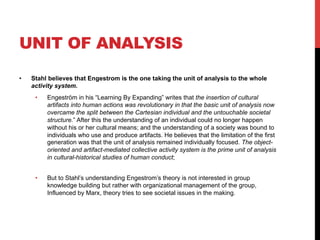 UNIT OF ANALYSIS
•  Stahl believes that Engestrom is the one taking the unit of analysis to the whole
activity system.
•  Engeström in his “Learning By Expanding” writes that the insertion of cultural
artifacts into human actions was revolutionary in that the basic unit of analysis now
overcame the split between the Cartesian individual and the untouchable societal
structure.” After this the understanding of an individual could no longer happen
without his or her cultural means; and the understanding of a society was bound to
individuals who use and produce artifacts. He believes that the limitation of the first
generation was that the unit of analysis remained individually focused. The object-
oriented and artifact-mediated collective activity system is the prime unit of analysis
in cultural-historical studies of human conduct;
•  But to Stahl’s understanding Engestrom’s theory is not interested in group
knowledge building but rather with organizational management of the group,
Influenced by Marx, theory tries to see societal issues in the making.
 