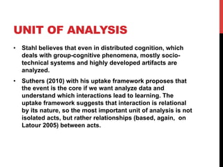UNIT OF ANALYSIS
•  Stahl believes that even in distributed cognition, which
deals with group-cognitive phenomena, mostly socio-
technical systems and highly developed artifacts are
analyzed.
•  Suthers (2010) with his uptake framework proposes that
the event is the core if we want analyze data and
understand which interactions lead to learning. The
uptake framework suggests that interaction is relational
by its nature, so the most important unit of analysis is not
isolated acts, but rather relationships (based, again, on
Latour 2005) between acts.
 
