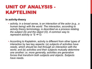 UNIT OF ANALYSIS -
KAPTELININ
In activity-theory
•  activity, in a broad sense, is an interaction of the actor (e.g., a
human being) with the world. The interaction, according to
activity theory terminology, is described as a process relating
the subject (S) and the object (O). A common way to
represent activity is “S ⇔ O.
•  According to Kaptelinin, activity is different from other types of
interaction by two key aspects: (a) subjects of activities have
needs, which should be met through an interaction with the
world, and (b) activities and their subjects mutually determine
one another; or, more generally, activities are generative
forces that transform both subjects and objects. Subjects
have needs.
 