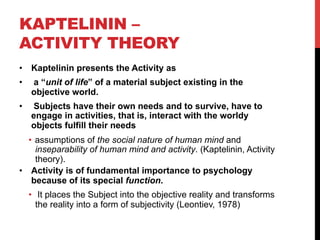 KAPTELININ –
ACTIVITY THEORY
•  Kaptelinin presents the Activity as
•  a “unit of life” of a material subject existing in the
objective world.
•  Subjects have their own needs and to survive, have to
engage in activities, that is, interact with the worldy
objects fulfill their needs
•  assumptions of the social nature of human mind and
inseparability of human mind and activity. (Kaptelinin, Activity
theory).
•  Activity is of fundamental importance to psychology
because of its special function.
•  It places the Subject into the objective reality and transforms
the reality into a form of subjectivity (Leontiev, 1978)
 