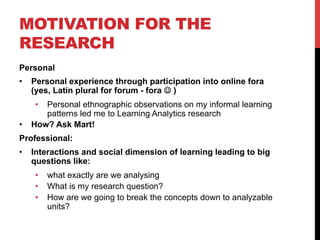 MOTIVATION FOR THE
RESEARCH
Personal
•  Personal experience through participation into online fora
(yes, Latin plural for forum - fora J )
•  Personal ethnographic observations on my informal learning
patterns led me to Learning Analytics research
•  How? Ask Mart!
Professional:
•  Interactions and social dimension of learning leading to big
questions like:
•  what exactly are we analysing
•  What is my research question?
•  How are we going to break the concepts down to analyzable
units?
 