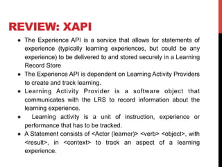 REVIEW: XAPI
●  The Experience API is a service that allows for statements of
experience (typically learning experiences, but could be any
experience) to be delivered to and stored securely in a Learning
Record Store
●  The Experience API is dependent on Learning Activity Providers
to create and track learning.
●  Learning Activity Provider is a software object that
communicates with the LRS to record information about the
learning experience.
●  Learning activity is a unit of instruction, experience or
performance that has to be tracked.
●  A Statement consists of <Actor (learner)> <verb> <object>, with
<result>, in <context> to track an aspect of a learning
experience.
 