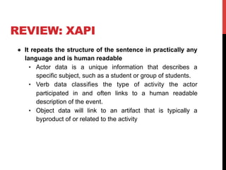 REVIEW: XAPI
●  It repeats the structure of the sentence in practically any
language and is human readable
•  Actor data is a unique information that describes a
specific subject, such as a student or group of students.
•  Verb data classifies the type of activity the actor
participated in and often links to a human readable
description of the event.
•  Object data will link to an artifact that is typically a
byproduct of or related to the activity
 