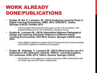 WORK ALREADY
DONE/PUBLICATIONS
•  Eradze, M. Kai, P., Laanpere, M.: (2013) Analysing Learning Flows in
Digital Learning Ecosystems, KMEL 2013, ICWL2013, Taiwan,
Springer (LNCS), October 2013
•  The first paper that opens the discussion on the unit of analysis, with
detailed background on the interactions, literature review
•  Eradze M., Laanpere M.: (2014) Interrelation Between Pedagogical
Design and Learning Interaction Patterns in Different Virtual
Learning Environments, HCII 2014, Greece, Springer (LNCS) June
2014
•  Three different platforms studied with CoI framework and coding template
(Two MOOC platforms, Moodle and Edufeedr)
•  Eradze, M., Valjataga, T., Laanpere M.: (2014) Observing the use of e-
textbooks in the classroom: towards “Offline” Learning Analytics,
FeT workshop, ICWL 2014, Tallinn, Estonia, Springer (LNCS)
•  Observations in the classroom, tried to document offline interactions with
an mobile app and xAPI type of statements.
 
