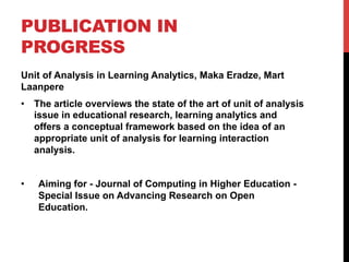 PUBLICATION IN
PROGRESS
Unit of Analysis in Learning Analytics, Maka Eradze, Mart
Laanpere
•  The article overviews the state of the art of unit of analysis
issue in educational research, learning analytics and
offers a conceptual framework based on the idea of an
appropriate unit of analysis for learning interaction
analysis.
•  Aiming for - Journal of Computing in Higher Education -
Special Issue on Advancing Research on Open
Education.
 