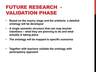 FUTURE RESEARCH  -
VALIDATION PHASE
•  Based on the inquiry stage and the artefacts, a detailed
ontology will be developed
•  A single semantic structure that can map teacher
intentions – what they are planning to do and what
actually is taking place
•  The ontology will be mapped to specific scenarios
•  Together with teachers validate the ontology with
participatory approach
 
