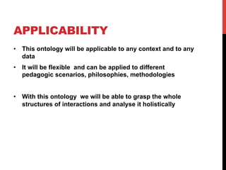 APPLICABILITY
•  This ontology will be applicable to any context and to any
data
•  It will be flexible and can be applied to different
pedagogic scenarios, philosophies, methodologies
•  With this ontology we will be able to grasp the whole
structures of interactions and analyse it holistically
 