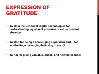 EXPRESSION OF
GRATITUDE
•  To all in the School of Digital Technologies for
understanding my absent presence or rather present
absence
•  To Mart for being a challenging supervisor and….for
scaffolding/challenging/believing in me J
•  To Kai for giving valuable, critical and helpful feedback
 