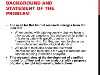 BACKGROUND AND
STATEMENT OF THE
PROBLEM
•  The need for this kind of research emerges from the
idea that
•  When dealing with data (especially big), we have to
think about our questions first and search for patterns
in learning data with specific questions and
frameworks in mind. For this, we need to shape our
philosophical and methodological standing.
•  We need to think also about the real world
interactions and think about the ways to facilitate and
connect learning interaction analytics.
•  This research aims at the development of a unified
model for offline and online analytics with a purpose
of gaining insight into learning interactions.
 