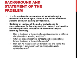 BACKGROUND AND
STATEMENT OF THE
PROBLEM
•  It is focused on the development of a methodological
framework for the analysis of offline and online interaction
patterns and open learning environments.
•  Centered on the idea of the unit of analysis and its
appropriateness for learning analytics research and practice,
it can be applicable to any kind of interaction analysis
(learning analytics).
•  How is the issue of the units of analysis presented in different
disciplines (and learning analytics?)
•  What are the philosophical concepts and considerations
behind the issue of the unit of analysis?
•  How can we make use of xAPI statements and frame this
discourse in a philosophically and methodologically
appropriate way?
 