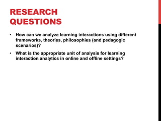 RESEARCH
QUESTIONS
•  How can we analyze learning interactions using different
frameworks, theories, philosophies (and pedagogic
scenarios)?
•  What is the appropriate unit of analysis for learning
interaction analytics in online and offline settings?
 