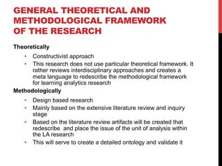 GENERAL THEORETICAL AND
METHODOLOGICAL FRAMEWORK
OF THE RESEARCH
Theoretically
•  Constructivist approach
•  This research does not use particular theoretical framework. It
rather reviews interdisciplinary approaches and creates a
meta language to redescribe the methodological framework
for learning analytics research
Methodologically
•  Design based research
•  Mainly based on the extensive literature review and inquiry
stage
•  Based on the literature review artifacts will be created that
redescribe and place the issue of the unit of analysis within
the LA research
•  This will serve to create a detailed ontology and validate it
 