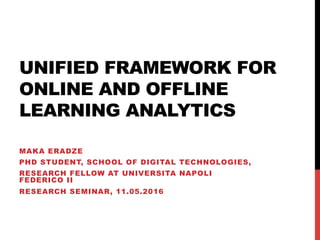 UNIFIED FRAMEWORK FOR
ONLINE AND OFFLINE
LEARNING ANALYTICS
MAKA ERADZE
PHD STUDENT, SCHOOL OF DIGITAL TECHNOLOGIES,
RESEARCH FELLOW AT UNIVERSITA NAPOLI
FEDERICO II
RESEARCH SEMINAR, 11.05.2016
 
