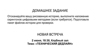 ДОМАШНЕЕ ЗАДАНИЕ
Отсканируйте вашу рисованную историю, выполните наложение
скринтонов цифровыми методами (если требуется). Подготовьте
пакет файлов истории для проверки.
НОВАЯ ВСТРЕЧА
2 июня, 18:30, Клубный зал
Тема: «ТЕХНИЧЕСКИЙ ДЕДЛАЙН»
 
