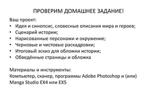 Ваш проект:
• Идея и синопсис, словесные описания мира и героев;
• Сценарий истории;
• Нарисованные персонажи и окружение;
• Черновые и чистовые раскадровки;
• Итоговый эскиз для обложки истории;
• Обведённые страницы и обложка
Материалы и инструменты:
Компьютер, сканер, программы Adobe Photoshop и (или)
Manga Studio EX4 или EX5
ПРОВЕРИМ ДОМАШНЕЕ ЗАДАНИЕ!
 