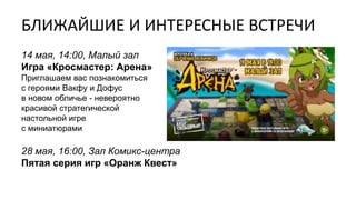 БЛИЖАЙШИЕ И ИНТЕРЕСНЫЕ ВСТРЕЧИ
14 мая, 14:00, Малый зал
Игра «Кросмастер: Арена»
Приглашаем вас познакомиться
с героями Вакфу и Дофус
в новом обличье - невероятно
красивой стратегической
настольной игре
с миниатюрами
28 мая, 16:00, Зал Комикс-центра
Пятая серия игр «Оранж Квест»
 