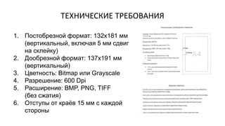 1. Постобрезной формат: 132х181 мм
(вертикальный, включая 5 мм сдвиг
на склейку)
2. Дообрезной формат: 137х191 мм
(вертикальный)
3. Цветность: Bitmap или Grayscale
4. Разрешение: 600 Dpi
5. Расширение: BMP, PNG, TIFF
(без сжатия)
6. Отступы от краёв 15 мм с каждой
стороны
ТЕХНИЧЕСКИЕ ТРЕБОВАНИЯ
 
