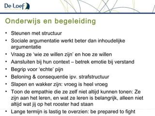 Onderwijs en begeleiding
• Steunen met structuur
• Sociale argumentatie werkt beter dan inhoudelijke
argumentatie
• Vraag ze ‘wie ze willen zijn’ en hoe ze willen
• Aansluiten bij hun context – betrek emotie bij verstand
• Begrip voor ‘echte’ pijn
• Beloning & consequentie ipv. strafstructuur
• Slapen en wakker zijn: vroeg is heel vroeg
• Toon de empathie die ze zelf niet altijd kunnen tonen: Ze
zijn aan het leren, en wat ze leren is belangrijk, alleen niet
altijd wat jij op het rooster had staan
• Lange termijn is lastig te overzien: be prepared to fight
 