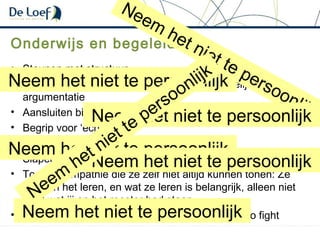 Onderwijs en begeleiding
• Steunen met structuur
• Sociale argumentatie werkt beter dan inhoudelijke
argumentatie
• Aansluiten bij hun context – betrek emotie bij verstand
• Begrip voor ‘echte’ pijn
• Beloning & consequentie ipv. strafstructuur
• Slapen en wakker zijn: vroeg is heel vroeg
• Toon de empathie die ze zelf niet altijd kunnen tonen: Ze
zijn aan het leren, en wat ze leren is belangrijk, alleen niet
altijd wat jij op het rooster had staan
• Lange termijn is lastig te overzien: be prepared to fight
Neem het niet te persoonlijk
Neem
het niet te persoonlijkNeem het niet te persoonlijk
Neem het niet te persoonlijk
Neem het niet te persoonlijk
Neem het niet te persoonlijk
Neem
het niet te persoonlijk
 