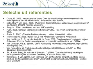 Selectie uit referenties
• Crone, E. 2009. Het puberende brein: Over de ontwikkeling van de hersenen in de
unieke periode van de adolescentie. Amsterdam: Bert Bakker.
• Nelis, H & Y. van Sark. 2009. Puberbrein binnenstebuiten: wat beweegt jongeren van 10
tot 25 jaar? Utrecht: Kosmos Uitgevers
• Paap, M. 2004. Het kiezen van een MBO-opleiding.
• PvdA. 2008. Concept-voorstellen verbetering VMBO. Tbv. PvdA congres 24 november
2008.
• Smits, A. 2007. Checlist Studierendement. Leiden: Universiteit Leiden
• Traineepool 10. 2008. Weten wat je wilt. Amsterdam: Gemeente Amsterdam
• Van der Boom, E., R. van der Aa & G. de Bruin. 2009. Goed voorbeeld doet goed volgen.
Rotterdam: Ecorys. Onderzoek uitgevoerd in opdracht van Ministerie van OC&W.
• Van Grinsven, V & E. Elphick. 2008. Aansluiting vmbo mbo: een gedeelde zorg. Utrecht:
Adviesgroep MBO
• Van Reijendam, W. “Het studeert niet makkelijk met 30.000 euro schuld”. In: Mbo
Magazine, december 2008.
• Elk, R. van, Steeg, M. van der & Webbink, D. (2009). The effect of early tracking on
participation in higher education. Den Haag: Centraal Planbureau.
• Kemenade, J. van. (2008). Een voorwerp van aanhoudende zorglijkheid. Rede bij zijn
afscheid als hoogleraar bij de Open Universiteit. Congresmap Lustrumcongres Ruud de
Moor Centrum.
 