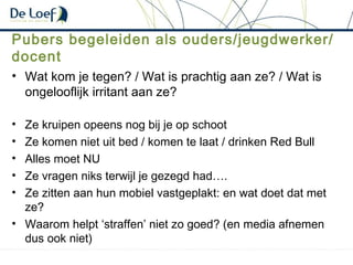Pubers begeleiden als ouders/jeugdwerker/
docent
• Wat kom je tegen? / Wat is prachtig aan ze? / Wat is
ongelooflijk irritant aan ze?
• Ze kruipen opeens nog bij je op schoot
• Ze komen niet uit bed / komen te laat / drinken Red Bull
• Alles moet NU
• Ze vragen niks terwijl je gezegd had….
• Ze zitten aan hun mobiel vastgeplakt: en wat doet dat met
ze?
• Waarom helpt ‘straffen’ niet zo goed? (en media afnemen
dus ook niet)
 