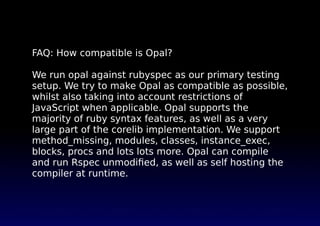 FAQ: How compatible is Opal?
We run opal against rubyspec as our primary testing
setup. We try to make Opal as compatible ...