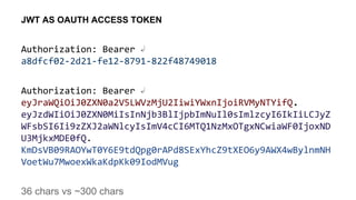 Authorization: Bearer ↲
a8dfcf02-2d21-fe12-8791-822f48749018
Authorization: Bearer ↲
eyJraWQiOiJ0ZXN0a2V5LWVzMjU2IiwiYWxnIjoiRVMyNTYifQ.
eyJzdWIiOiJ0ZXN0MiIsInNjb3BlIjpbImNuIl0sImlzcyI6IkIiLCJyZ
WFsbSI6Ii9zZXJ2aWNlcyIsImV4cCI6MTQ1NzMxOTgxNCwiaWF0IjoxND
U3MjkxMDE0fQ.
KmDsVB09RAOYwT0Y6E9tdQpg0rAPd8SExYhcZ9tXEO6y9AWX4wBylnmNH
VoetWu7MwoexWkaKdpKk09IodMVug
36 chars vs ~300 chars
JWT AS OAUTH ACCESS TOKEN
 