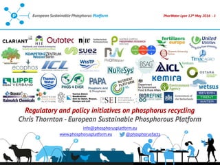 PhorWater Lyon 12th May 2016 - 1European Sustainable Phosphorus Platform
Regulatory and policy initiatives on phosphorus recycling
Chris Thornton - European Sustainable Phosphorous Platform
info@phosphorusplatform.eu
www.phosphorusplatform.eu @phosphorusfacts
 