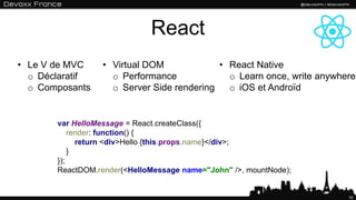 React
10
var HelloMessage = React.createClass({
render: function() {
return <div>Hello {this.props.name}</div>;
}
});
ReactDOM.render(<HelloMessage name="John" />, mountNode);
• Le V de MVC
o Déclaratif
o Composants
• Virtual DOM
o Performance
o Server Side rendering
• React Native
o Learn once, write anywhere
o iOS et Androïd
 