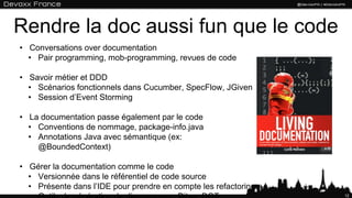 Rendre la doc aussi fun que le code
• Conversations over documentation
• Pair programming, mob-programming, revues de code
• Savoir métier et DDD
• Scénarios fonctionnels dans Cucumber, SpecFlow, JGiven
• Session d’Event Storming
• La documentation passe également par le code
• Conventions de nommage, package-info.java
• Annotations Java avec sémantique (ex: @BoundedContext)
• Gérer la documentation comme le code
• Versionnée dans le référentiel de code source
• Présente dans l’IDE pour prendre en compte les refactoring
• Outils de génération de diagrammes : Ditaa, DOT …
12
 