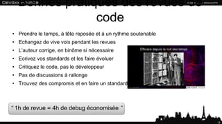 Bonnes pratiques des revues de code
13
• Prendre le temps, à tête reposée et à un rythme soutenable
• Echangez de vive voix pendant les revues
• L’auteur corrige, en binôme si nécessaire
• Ecrivez vos standards et les faire évoluer
• Critiquez le code, pas le développeur
• Pas de discussions à rallonge
• Trouvez des compromis et en faire un standard
“ 1h de revue = 4h de debug économisée ”
 