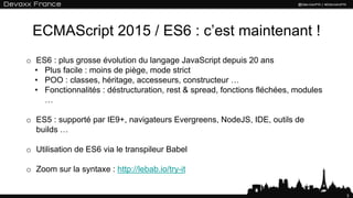 ECMAScript 2015 / ES6 : c’est maintenant !
o ES6 : plus grosse évolution du langage JavaScript depuis 20 ans
• Plus facile : moins de piège, mode strict
• POO : classes, héritage, accesseurs, constructeur …
• Fonctionnalités : déstructuration, rest & spread, fonctions fléchées, modules
…
o ES5 : supporté par IE9+, navigateurs Evergreens, NodeJS, IDE, outils de
builds …
o Utilisation de ES6 via le transpileur Babel
o Zoom sur la syntaxe : http://lebab.io/try-it
3
 