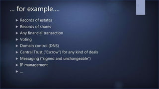 … for example….
 Records of estates
 Records of shares
 Any financial transaction
 Voting
 Domain control (DNS)
 Central Trust (“Escrow”) for any kind of deals
 Messaging (“signed and unchangeable”)
 IP management
 …
13
 
