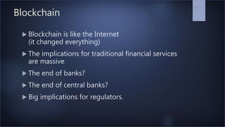 Blockchain
 Blockchain is like the Internet
(it changed everything)
 The implications for traditional financial services
are massive
 The end of banks?
 The end of central banks?
 Big implications for regulators.
16
 