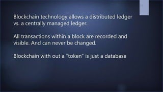 Blockchain technology allows a distributed ledger
vs. a centrally managed ledger.
All transactions within a block are recorded and
visible. And can never be changed.
Blockchain with out a “token” is just a database
24
 