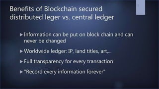 Benefits of Blockchain secured
distributed leger vs. central ledger
 Information can be put on block chain and can
never be changed
 Worldwide ledger: IP, land titles, art,...
 Full transparency for every transaction
 "Record every information forever"
26
 