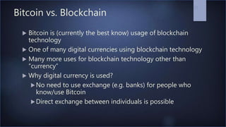Bitcoin vs. Blockchain
 Bitcoin is (currently the best know) usage of blockchain
technology
 One of many digital currencies using blockchain technology
 Many more uses for blockchain technology other than
“currency”
 Why digital currency is used?
No need to use exchange (e.g. banks) for people who
know/use Bitcoin
Direct exchange between individuals is possible
27
 
