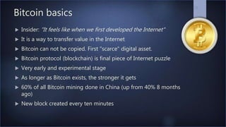 Bitcoin basics
 Insider: "It feels like when we first developed the Internet"
 It is a way to transfer value in the Internet
 Bitcoin can not be copied. First "scarce" digital asset.
 Bitcoin protocol (blockchain) is final piece of Internet puzzle
 Very early and experimental stage
 As longer as Bitcoin exists, the stronger it gets
 60% of all Bitcoin mining done in China (up from 40% 8 months
ago)
 New block created every ten minutes
28
 