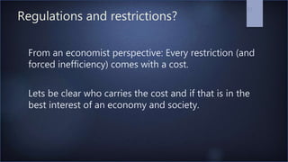 Regulations and restrictions?
From an economist perspective: Every restriction (and
forced inefficiency) comes with a cost.
Lets be clear who carries the cost and if that is in the
best interest of an economy and society.
37
 