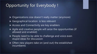Opportunity for Everybody !
 Organizations size doesn’t really matter (anymore)
 Geographical location is less relevant
 Access and Connectivity are key enablers
 Agile and creative people will seize the opportunities (if
allowed and enabled)
 People need to be able to challenge and voice even
stupid ideas for discussion
 Often new players take on (and out) the established
incumbents
7
 