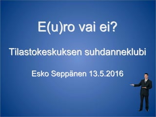 E(u)ro vai ei?
Tilastokeskuksen suhdanneklubi
Esko Seppänen 13.5.2016
 