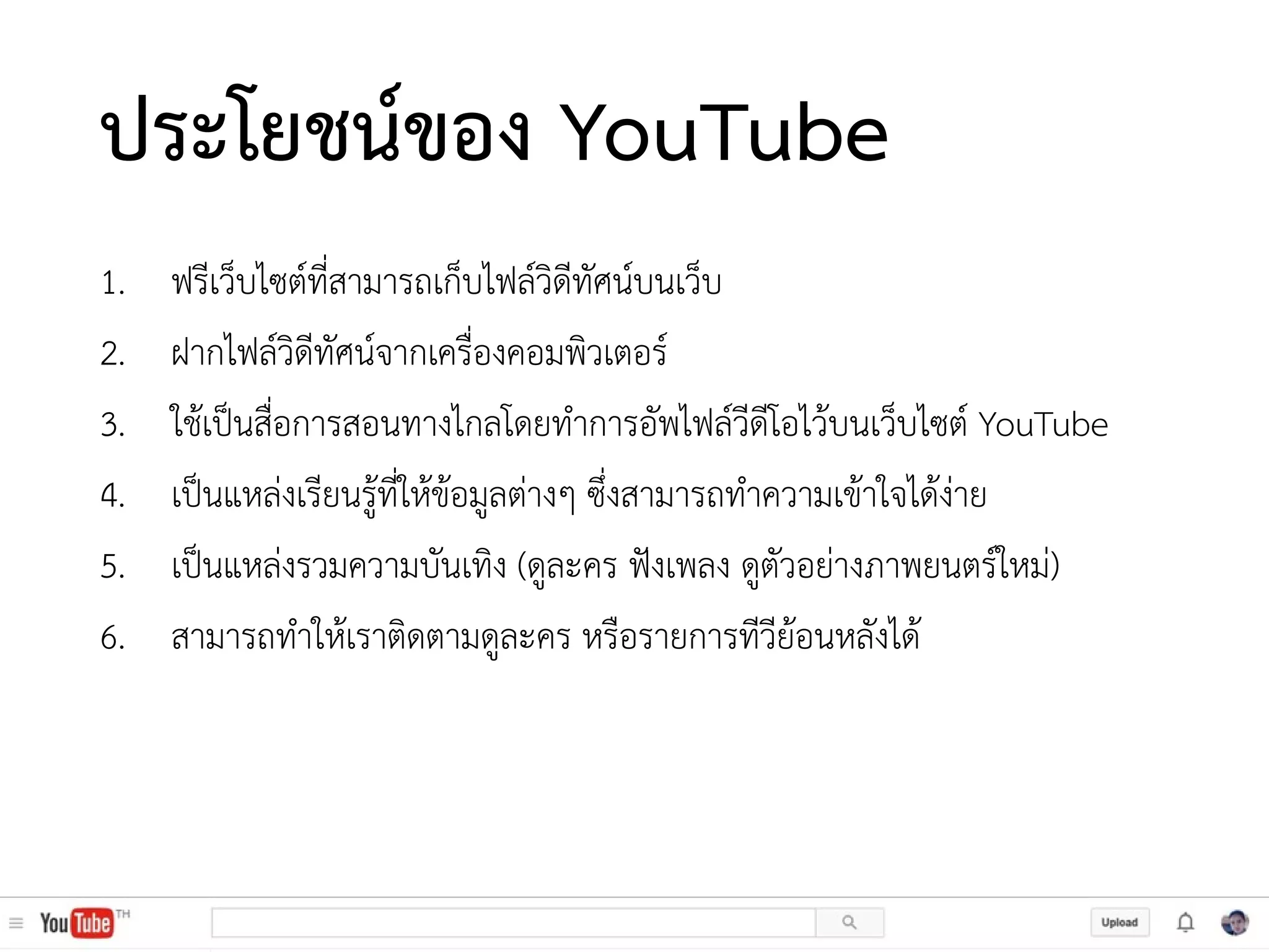 ประโยชน์ของ YouTube
1. ฟรีเว็บไซต์ที่สามารถเก็บไฟล์วิดีทัศน์บนเว็บ
2. ฝากไฟล์วิดีทัศน์จากเครื่องคอมพิวเตอร์
3. ใช้เป็นสื่อการสอนทางไกลโดยทาการอัพไฟล์วีดีโอไว้บนเว็บไซต์ YouTube
4. เป็นแหล่งเรียนรู้ที่ให้ข้อมูลต่างๆ ซึ่งสามารถทาความเข้าใจได้ง่าย
5. เป็นแหล่งรวมความบันเทิง (ดูละคร ฟังเพลง ดูตัวอย่างภาพยนตร์ใหม่)
6. สามารถทาให้เราติดตามดูละคร หรือรายการทีวีย้อนหลังได้
 