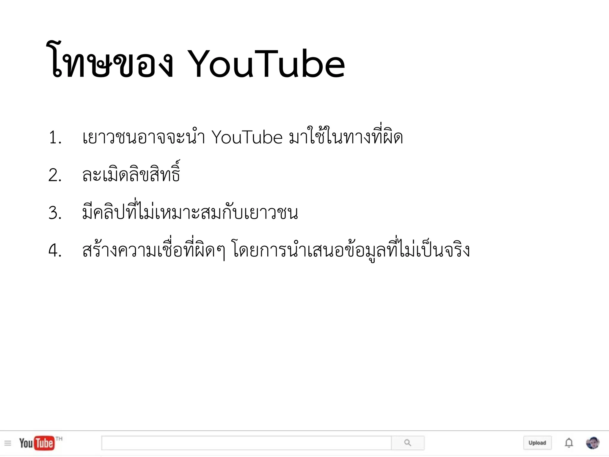 โทษของ YouTube
1. เยาวชนอาจจะนา YouTube มาใช้ในทางที่ผิด
2. ละเมิดลิขสิทธิ์
3. มีคลิปที่ไม่เหมาะสมกับเยาวชน
4. สร้างความเชื่อที่ผิดๆ โดยการนาเสนอข้อมูลที่ไม่เป็นจริง
 