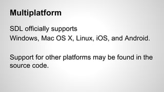Multiplatform
SDL officially supports
Windows, Mac OS X, Linux, iOS, and Android.
Support for other platforms may be found in the
source code.
 