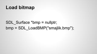 Load bitmap
SDL_Surface *bmp = nullptr;
bmp = SDL_LoadBMP("smajlik.bmp");
 