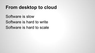From desktop to cloud
Software is slow
Software is hard to write
Software is hard to scale
 