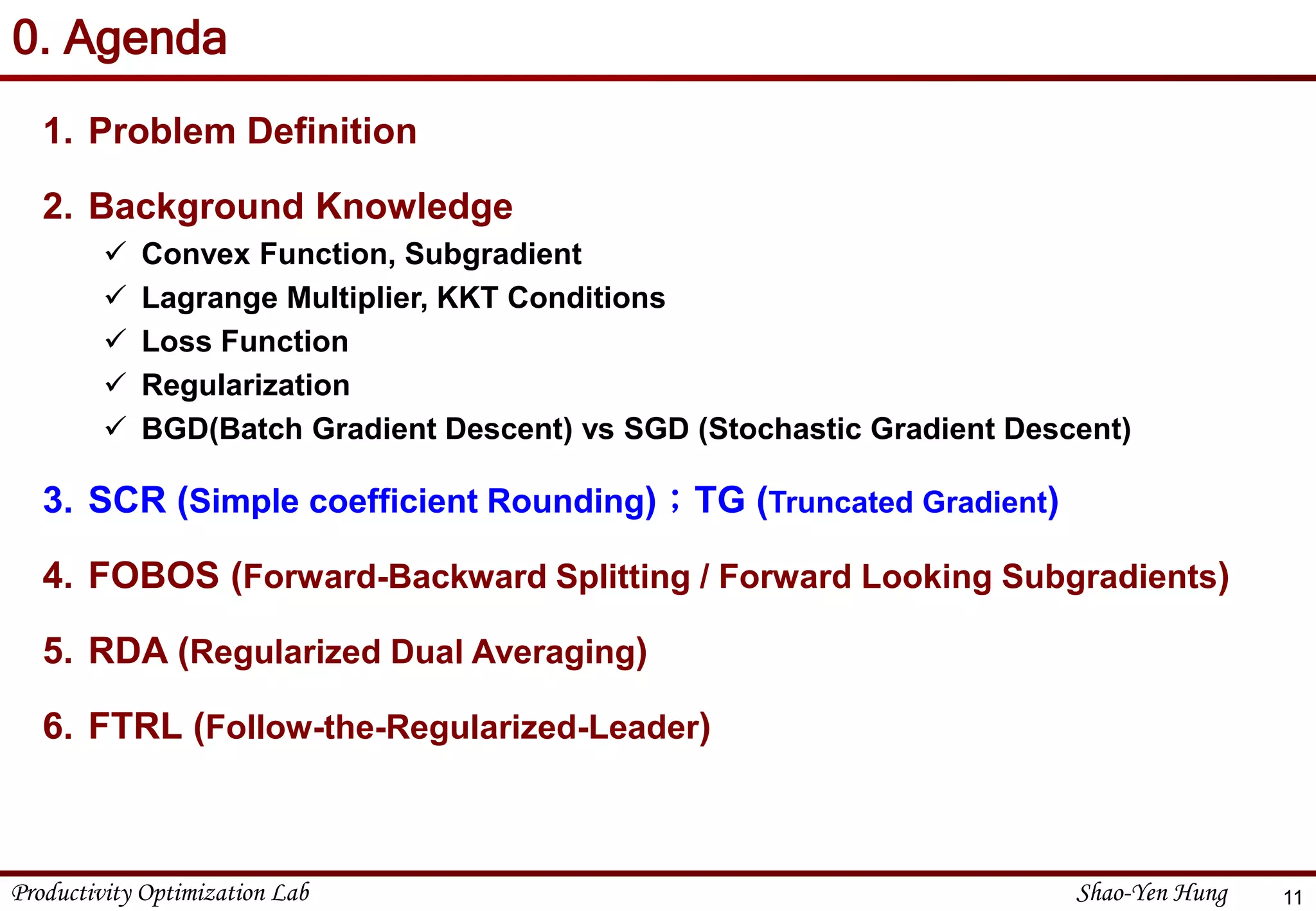 Productivity Optimization Lab Shao-Yen Hung
0. Agenda
1. Problem Definition
2. Background Knowledge
 Convex Function, Subgradient
 Lagrange Multiplier, KKT Conditions
 Loss Function
 Regularization
 BGD(Batch Gradient Descent) vs SGD (Stochastic Gradient Descent)
3. SCR (Simple coefficient Rounding)；TG (Truncated Gradient)
4. FOBOS (Forward-Backward Splitting / Forward Looking Subgradients)
5. RDA (Regularized Dual Averaging)
6. FTRL (Follow-the-Regularized-Leader)
11
 
